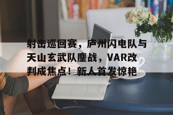 开云登录入口-射击巡回赛，庐州闪电队与天山玄武队鏖战，VAR改判成焦点！新人首发惊艳的简单介绍