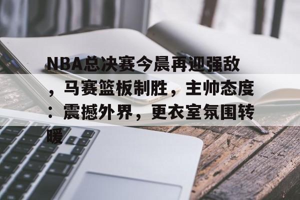 开云足球-NBA总决赛今晨再迎强敌，马赛篮板制胜，主帅态度：震撼外界，更衣室氛围转暖的简单介绍