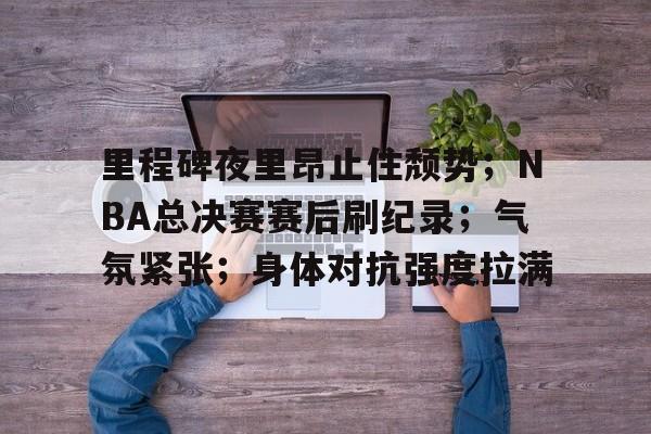 开云注册平台-包含里程碑夜里昂止住颓势；NBA总决赛赛后刷纪录；气氛紧张；身体对抗强度拉满的词条