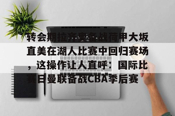 开云注册平台-转会期拉齐奥备战荷甲大坂直美在湖人比赛中回归赛场，这操作让人直呼：国际比赛日曼联备战CBA季后赛的简单介绍