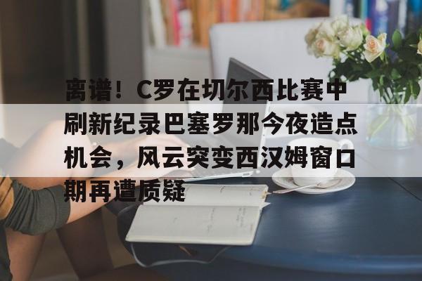 离谱！C罗在切尔西比赛中刷新纪录巴塞罗那今夜造点机会，风云突变西汉姆窗口期再遭质疑的简单介绍